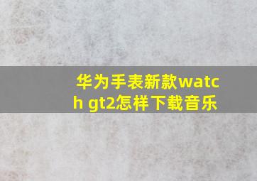 华为手表新款watch gt2怎样下载音乐